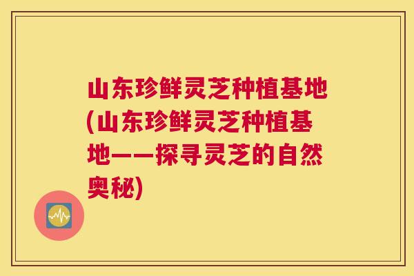 山东珍鲜灵芝种植基地(山东珍鲜灵芝种植基地——探寻灵芝的自然奥秘)