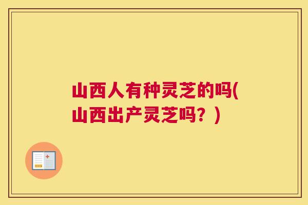山西人有种灵芝的吗(山西出产灵芝吗？)