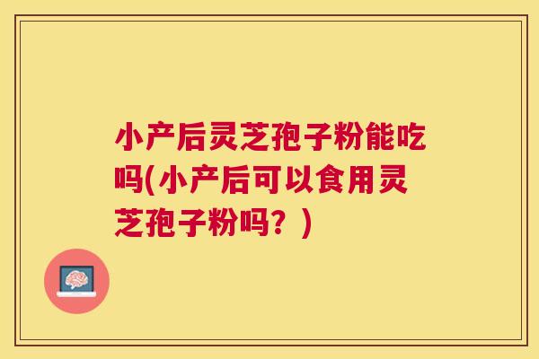 小产后灵芝孢子粉能吃吗(小产后可以食用灵芝孢子粉吗？)