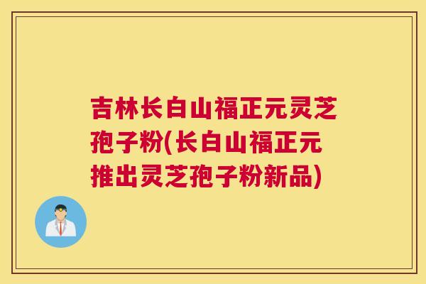 吉林长白山福正元灵芝孢子粉(长白山福正元推出灵芝孢子粉新品)