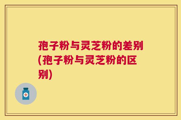 孢子粉与灵芝粉的差别(孢子粉与灵芝粉的区别)