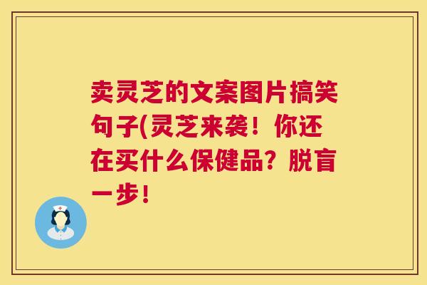 卖灵芝的文案图片搞笑句子(灵芝来袭!你还在买什么保健品?脱盲一步! 卖灵芝的文案图片搞笑句子(灵芝来袭!你还在买什么保健品?脱盲一步!