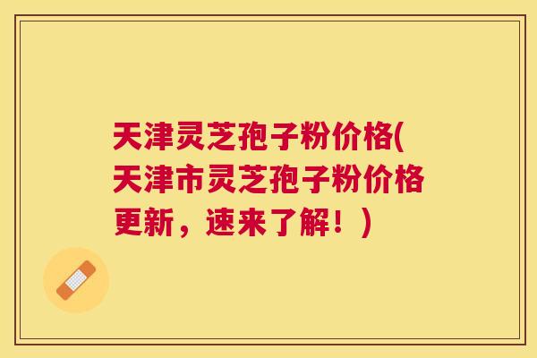 天津灵芝孢子粉价格(天津市灵芝孢子粉价格更新，速来了解！)
