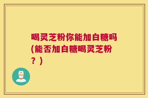 喝灵芝粉你能加白糖吗(能否加白糖喝灵芝粉？)