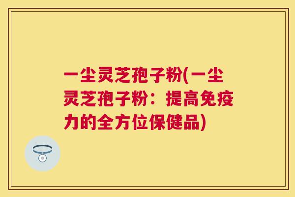 一尘灵芝孢子粉(一尘灵芝孢子粉：提高免疫力的全方位保健品)