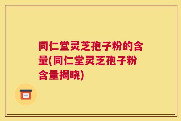 同仁堂灵芝孢子粉的含量(同仁堂灵芝孢子粉含量揭晓)
