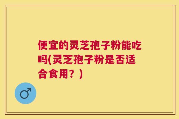 便宜的灵芝孢子粉能吃吗(灵芝孢子粉是否适合食用？)