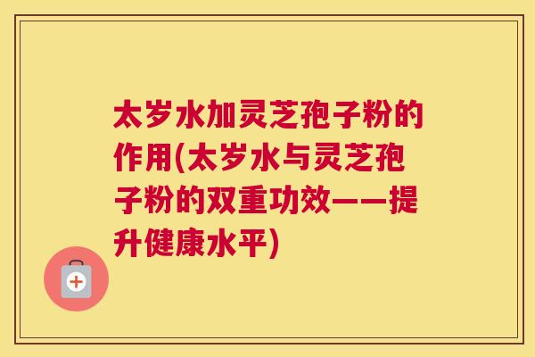 太岁水加灵芝孢子粉的作用(太岁水与灵芝孢子粉的双重功效——提升健康水平)