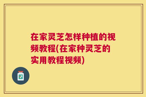 在家灵芝怎样种植的视频教程(在家种灵芝的实用教程视频)