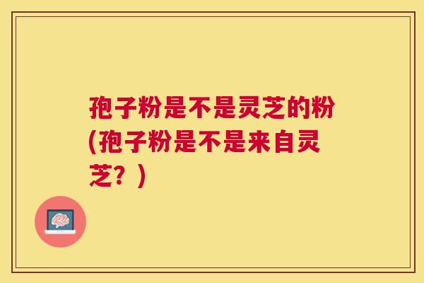孢子粉是不是灵芝的粉(孢子粉是不是来自灵芝？)
