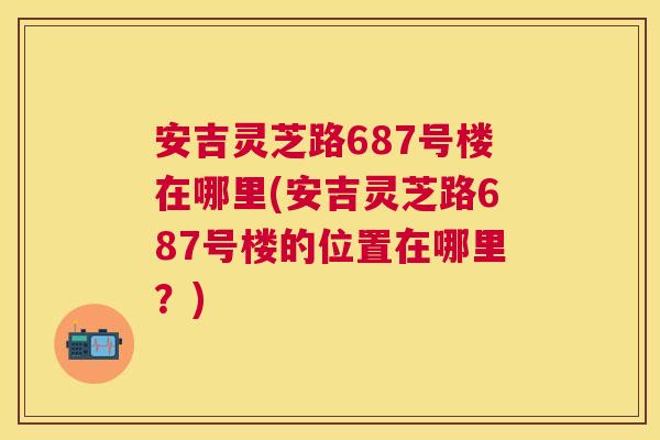 安吉灵芝路687号楼在哪里(安吉灵芝路687号楼的位置在哪里？)