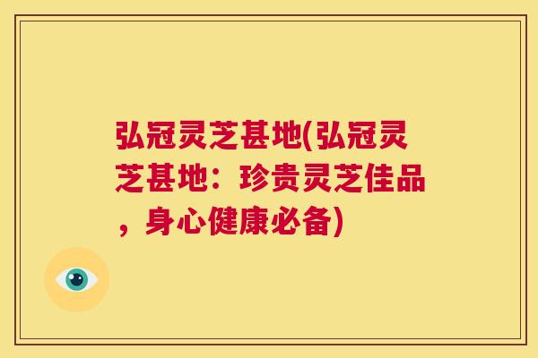 弘冠灵芝甚地(弘冠灵芝甚地：珍贵灵芝佳品，身心健康必备)