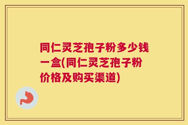 同仁灵芝孢子粉多少钱一盒(同仁灵芝孢子粉价格及购买渠道)