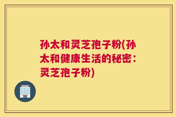 孙太和灵芝孢子粉(孙太和健康生活的秘密：灵芝孢子粉)