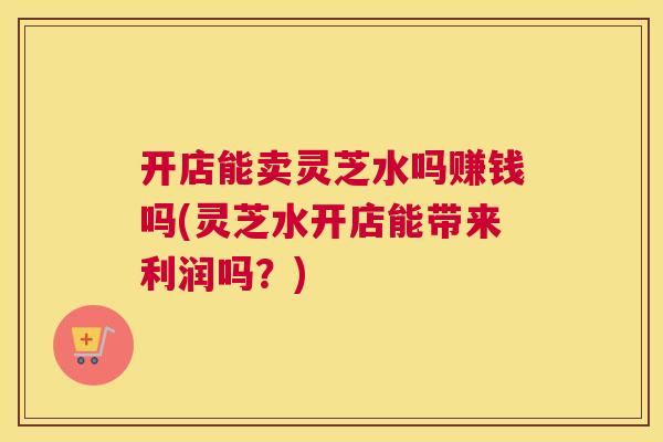 开店能卖灵芝水吗赚钱吗(灵芝水开店能带来利润吗？)