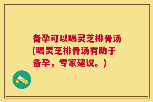 备孕可以喝灵芝排骨汤(喝灵芝排骨汤有助于备孕，专家建议。)