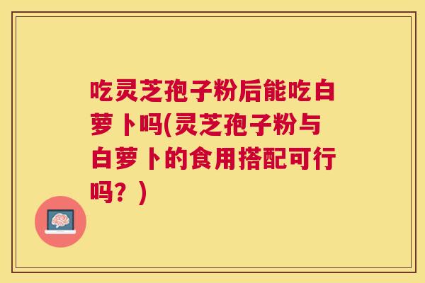 吃灵芝孢子粉后能吃白萝卜吗(灵芝孢子粉与白萝卜的食用搭配可行吗？)