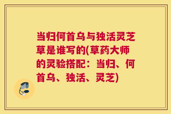 当归何首乌与独活灵芝草是谁写的(草药大师的灵验搭配：当归、何首乌、独活、灵芝)