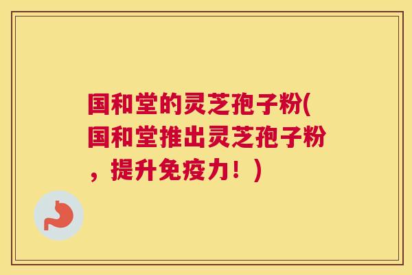 国和堂的灵芝孢子粉(国和堂推出灵芝孢子粉，提升免疫力！)