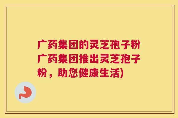 广药集团的灵芝孢子粉广药集团推出灵芝孢子粉，助您健康生活)