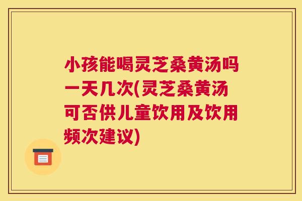 小孩能喝灵芝桑黄汤吗一天几次(灵芝桑黄汤可否供儿童饮用及饮用频次建议)