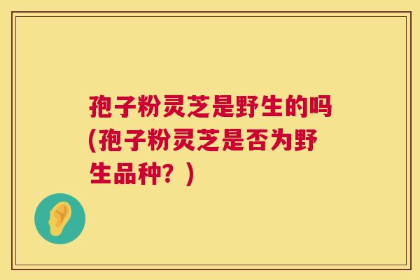 孢子粉灵芝是野生的吗(孢子粉灵芝是否为野生品种？)