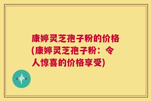 康婷灵芝孢子粉的价格(康婷灵芝孢子粉：令人惊喜的价格享受)