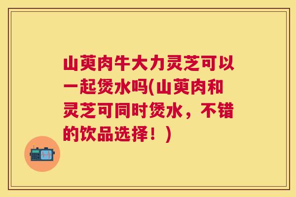 山萸肉牛大力灵芝可以一起煲水吗(山萸肉和灵芝可同时煲水，不错的饮品选择！)