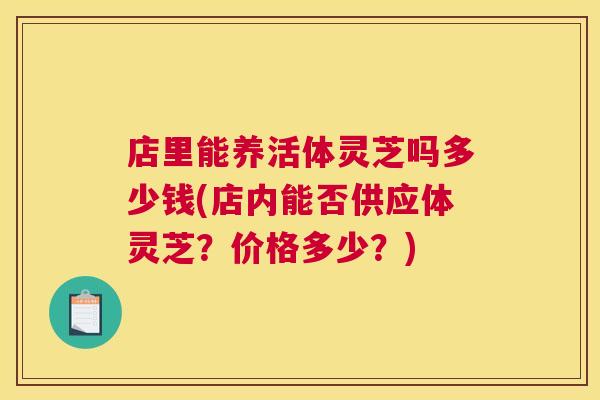 店里能养活体灵芝吗多少钱(店内能否供应体灵芝？价格多少？)