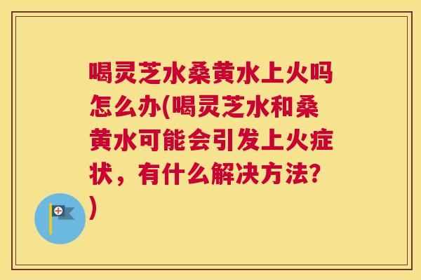 喝灵芝水桑黄水上火吗怎么办(喝灵芝水和桑黄水可能会引发上火症状，有什么解决方法？)