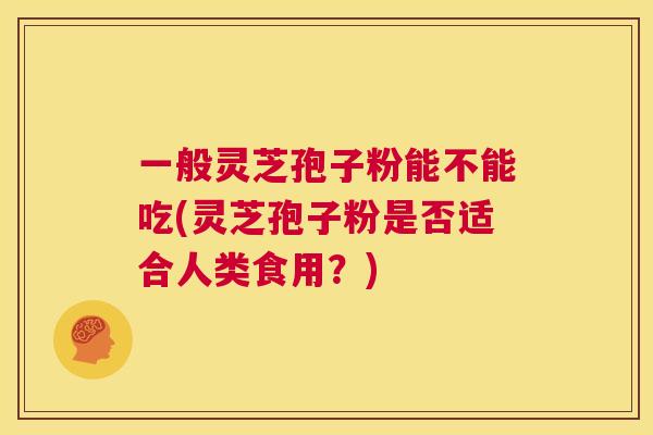 一般灵芝孢子粉能不能吃(灵芝孢子粉是否适合人类食用？)
