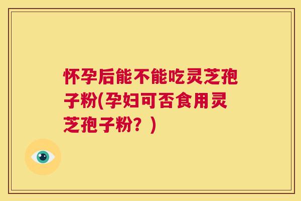 怀孕后能不能吃灵芝孢子粉(孕妇可否食用灵芝孢子粉？)