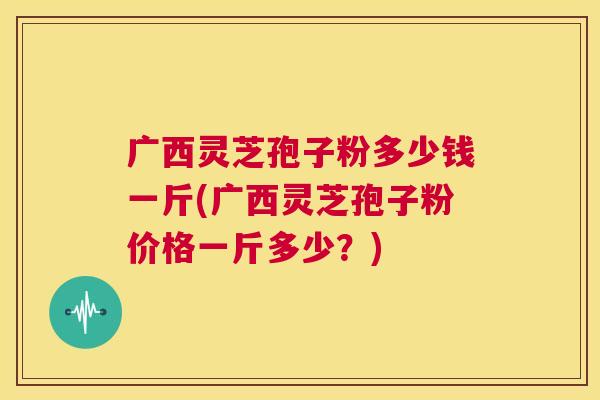 广西灵芝孢子粉多少钱一斤(广西灵芝孢子粉价格一斤多少？)