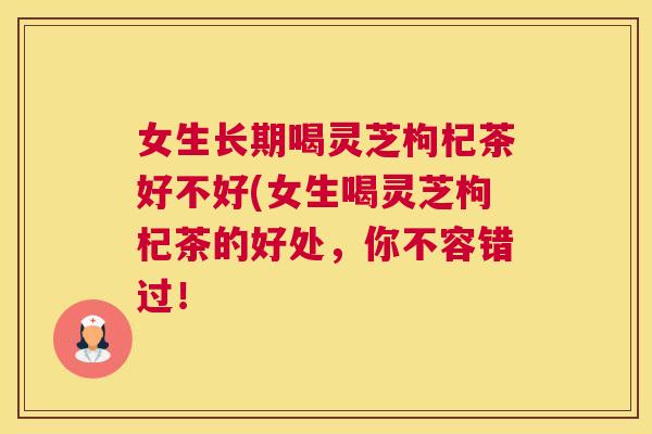 女生长期喝灵芝枸杞茶好不好(女生喝灵芝枸杞茶的好处，你不容错过！