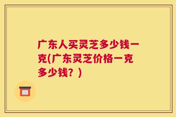 广东人买灵芝多少钱一克(广东灵芝价格一克多少钱？)
