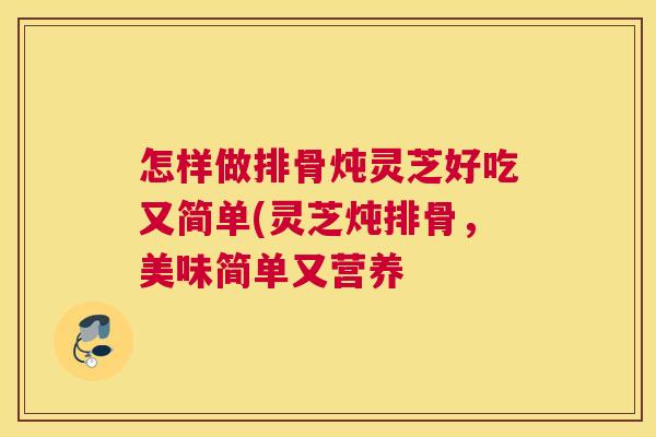 怎样做排骨炖灵芝好吃又简单(灵芝炖排骨，美味简单又营养