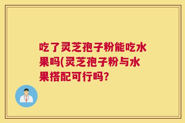 吃了灵芝孢子粉能吃水果吗(灵芝孢子粉与水果搭配可行吗？
