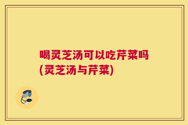 喝灵芝汤可以吃芹菜吗(灵芝汤与芹菜)