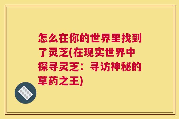 怎么在你的世界里找到了灵芝(在现实世界中探寻灵芝:寻访神秘的草药之王) 怎么在你的世界里找到了灵芝(在现实世界中探寻灵芝:寻访神秘的草药之王)