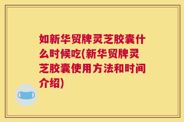 如新华贸牌灵芝胶囊什么时候吃(新华贸牌灵芝胶囊使用方法和时间介绍)