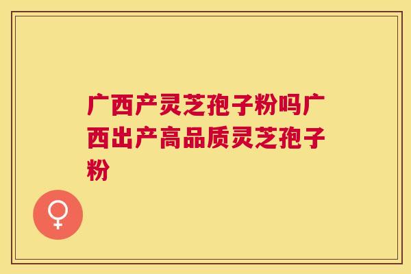 广西产灵芝孢子粉吗广西出产高品质灵芝孢子粉
