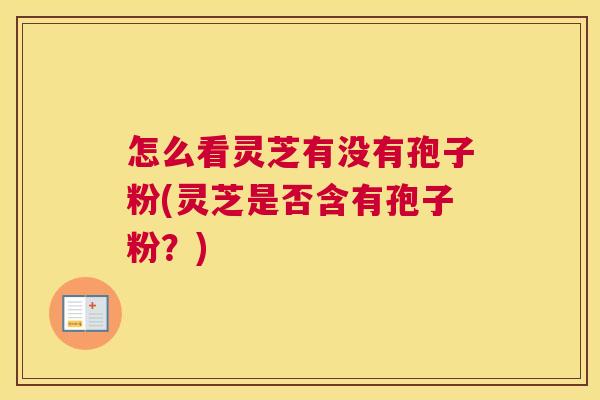 怎么看灵芝有没有孢子粉(灵芝是否含有孢子粉?) 怎么看灵芝有没有孢子粉(灵芝是否含有孢子粉?)