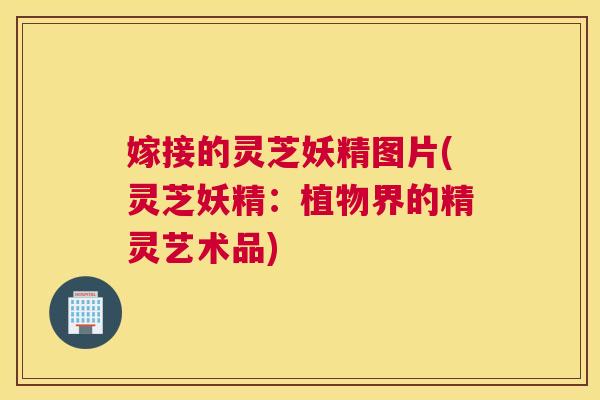 嫁接的灵芝妖精图片(灵芝妖精：植物界的精灵艺术品)