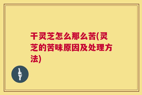 干灵芝怎么那么苦(灵芝的苦味原因及处理方法)