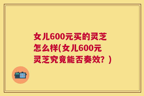女儿600元买的灵芝怎么样(女儿600元灵芝究竟能否奏效？)