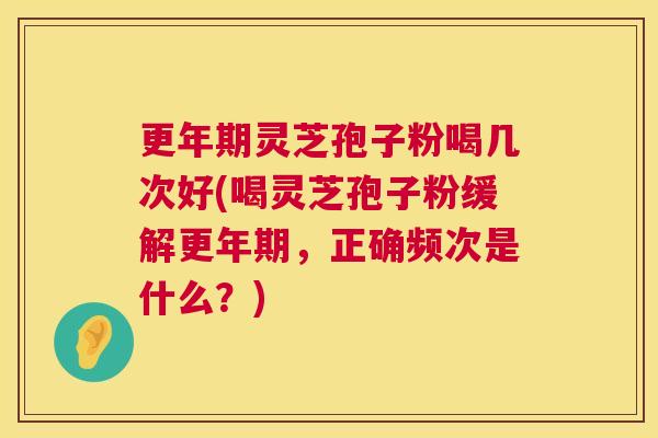 更年期灵芝孢子粉喝几次好(喝灵芝孢子粉缓解更年期，正确频次是什么？)