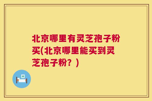 北京哪里有灵芝孢子粉买(北京哪里能买到灵芝孢子粉？)