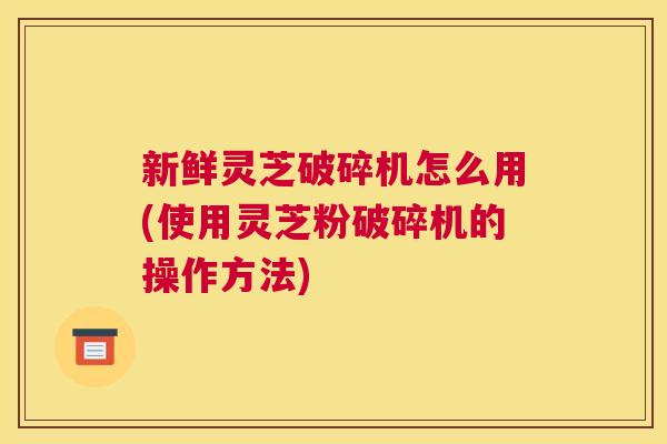 新鲜灵芝破碎机怎么用(使用灵芝粉破碎机的操作方法)