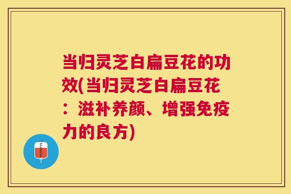 当归灵芝白扁豆花的功效(当归灵芝白扁豆花：滋补养颜、增强免疫力的良方)