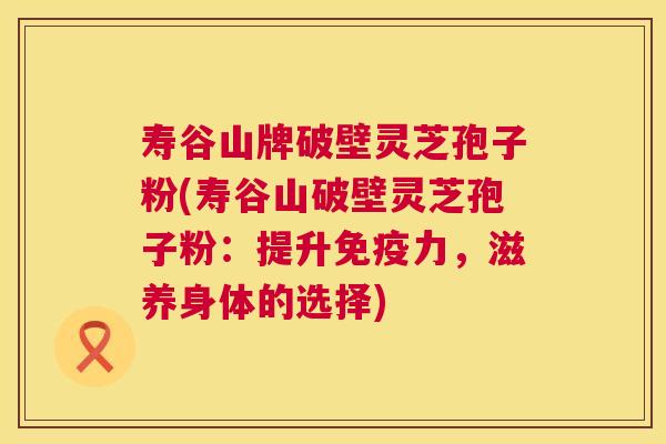 寿谷山牌破壁灵芝孢子粉(寿谷山破壁灵芝孢子粉：提升免疫力，滋养身体的选择)